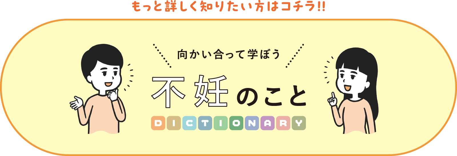 もっと詳しく知りたい方はコチラ！！ 向かい合って学ぼう不妊のことDICTIONARY