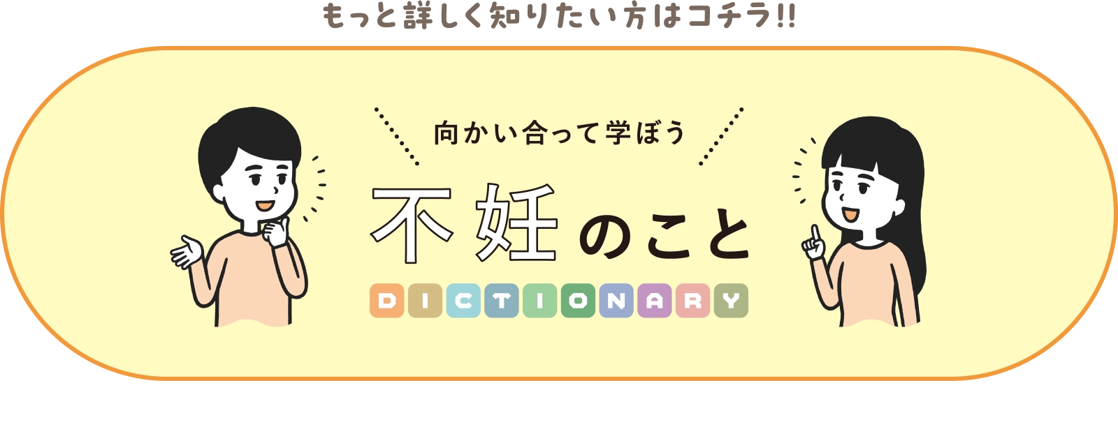 もっと詳しく知りたい方はコチラ！！ 向かい合って学ぼう不妊のことDICTIONARY